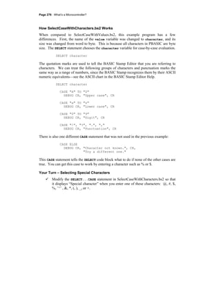 Page 276 · What’s a Microcontroller?
How SelectCaseWithCharacters.bs2 Works
When compared to SelectCaseWithValues.bs2, this example program has a few
differences. First, the name of the value variable was changed to character, and its
size was changed from word to byte. This is because all characters in PBASIC are byte
size. The SELECT statement chooses the character variable for case-by-case evaluation.
SELECT character
The quotation marks are used to tell the BASIC Stamp Editor that you are referring to
characters. We can treat the following groups of characters and punctuation marks the
same way as a range of numbers, since the BASIC Stamp recognizes them by their ASCII
numeric equivalents—see the ASCII chart in the BASIC Stamp Editor Help.
SELECT character
CASE "A" TO "Z"
DEBUG CR, "Upper case", CR
CASE "a" TO "z"
DEBUG CR, "Lower case", CR
CASE "0" TO "9"
DEBUG CR, "Digit", CR
CASE "!", "?", ".", ","
DEBUG CR, "Punctuation", CR
There is also one different CASE statement that was not used in the previous example:
CASE ELSE
DEBUG CR, "Character not known.", CR,
"Try a different one."
This CASE statement tells the SELECT code block what to do if none of the other cases are
true. You can get this case to work by entering a character such as % or $.
Your Turn – Selecting Special Characters
Modify the SELECT...CASE statement in SelectCaseWithCharacters.bs2 so that
it displays “Special character” when you enter one of these characters: @, #, $,
%, ’^’ , &, *, (, ), _, or +.
 
