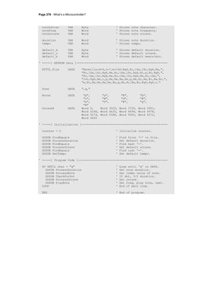 Page 278 · What’s a Microcontroller?
noteLetter VAR Byte ' Stores note character.
noteFreq VAR Word ' Stores note frequency.
noteOctave VAR Word ' Stores note octave.
duration VAR Word ' Stores note duration.
tempo VAR Word ' Stores tempo.
default_d VAR Byte ' Stores default duration.
default_o VAR Byte ' Stores default octave.
default_b VAR Word ' Stores default beats/min.
' -----[ EEPROM Data ]-----------------------------------------------------
RTTTL_File DATA "Reveille:d=4,o=7,b=140:8g6,8c,16e,16c,8g6,8e,",
"8c,16e,16c,8g6,8e,8c,16e,16c,8a6,8c,e,8c,8g6,",
"8c,16e,16c,8g6,8e,8c,16e,16c,8g6,8e,8c,16e,",
"16c,8g6,8e,c,p,8e,8e,8e,8e,g,8e,8c,8e,8c,8e,8c,",
"e,8c,8e,8e,8e,8e,8e,g,8e,8c,8e,8c,8g6,8g6,c."
Done DATA ",q,"
Notes DATA "p", "a", "#", "b",
"c", "#", "d", "#",
"e", "f", "#", "g",
"#"
Octave8 DATA Word 0, Word 3520, Word 3729, Word 3951,
Word 4186, Word 4435, Word 4699, Word 4978,
Word 5274, Word 5588, Word 5920, Word 6272,
Word 6645
' -----[ Initialization ]--------------------------------------------------
counter = 0 ' Initialize counter.
GOSUB FindEquals ' Find first '=' in file.
GOSUB ProcessDuration ' Get default duration.
GOSUB FindEquals ' Find next '='.
GOSUB ProcessOctave ' Get default octave.
GOSUB FindEquals ' Find last '='.
GOSUB GetTempo ' Get default tempo.
' -----[ Program Code ]----------------------------------------------------
DO UNTIL char = "q" ' Loop until 'q' in DATA.
GOSUB ProcessDuration ' Get note duration.
GOSUB ProcessNote ' Get index value of note.
GOSUB CheckForDot ' If dot, 3/2 duration.
GOSUB ProcessOctave ' Get octave.
GOSUB PlayNote ' Get freq, play note, next.
LOOP ' End of main loop.
END ' End of program.
 