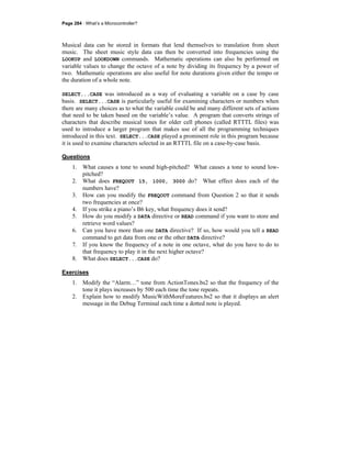 Page 284 · What’s a Microcontroller?
Musical data can be stored in formats that lend themselves to translation from sheet
music. The sheet music style data can then be converted into frequencies using the
LOOKUP and LOOKDOWN commands. Mathematic operations can also be performed on
variable values to change the octave of a note by dividing its frequency by a power of
two. Mathematic operations are also useful for note durations given either the tempo or
the duration of a whole note.
SELECT...CASE was introduced as a way of evaluating a variable on a case by case
basis. SELECT...CASE is particularly useful for examining characters or numbers when
there are many choices as to what the variable could be and many different sets of actions
that need to be taken based on the variable’s value. A program that converts strings of
characters that describe musical tones for older cell phones (called RTTTL files) was
used to introduce a larger program that makes use of all the programming techniques
introduced in this text. SELECT...CASE played a prominent role in this program because
it is used to examine characters selected in an RTTTL file on a case-by-case basis.
Questions
1. What causes a tone to sound high-pitched? What causes a tone to sound low-
pitched?
2. What does FREQOUT 15, 1000, 3000 do? What effect does each of the
numbers have?
3. How can you modify the FREQOUT command from Question 2 so that it sends
two frequencies at once?
4. If you strike a piano’s B6 key, what frequency does it send?
5. How do you modify a DATA directive or READ command if you want to store and
retrieve word values?
6. Can you have more than one DATA directive? If so, how would you tell a READ
command to get data from one or the other DATA directive?
7. If you know the frequency of a note in one octave, what do you have to do to
that frequency to play it in the next higher octave?
8. What does SELECT...CASE do?
Exercises
1. Modify the “Alarm…” tone from ActionTones.bs2 so that the frequency of the
tone it plays increases by 500 each time the tone repeats.
2. Explain how to modify MusicWithMoreFeatures.bs2 so that it displays an alert
message in the Debug Terminal each time a dotted note is played.
 