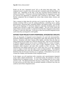Page 288 · What’s a Microcontroller?
People use the term “integrated circuit” (IC) to talk about little black chips. The
integrated circuit is actually a tiny silicon chip that’s contained inside the black plastic or
ceramic case. Depending on the chip, it may have anywhere between hundreds and
millions of transistors. A transistor is the basic building block for integrated circuits, and
you will have the opportunity to experiment with a transistor in this chapter. Other
familiar components that are designed into silicon chips include diodes, resistors and
capacitors.
Take a moment to think about the activities you’ve tried in this book so far. The list
includes switching LEDs on and off, reading pushbuttons, controlling servos, reading
potentiometers, measuring light, controlling displays, and making sounds. Even though
that’s just the beginning, it’s still pretty impressive, especially considering that you can
combine these activities to make more complex gadgets. The core of the system that
made all those activities possible is comprised of just the three integrated circuits shown
in Figure 9-1 and a few other parts. It just goes to show how powerful integrated circuits
can be when they are designed to work together.
EXPAND YOUR PROJECTS WITH PERIPHERAL INTEGRATED CIRCUITS
There are thousands of integrated circuits designed to be used with microcontrollers.
Sometimes different integrated circuit manufacturers make chips that perform the same
function. Sometimes each chip’s features differ slightly, and other times the chips are
almost identical but one might cost a little less than the other. Each one of the thousands
of different integrated circuits can be used as a building block for a variety of designs.
Companies publish information on how each of their integrated circuits work in
documents called datasheets and make them available on their web sites. These
manufacturers also publish application notes, which show how to use their integrated
circuit in unique or useful ways that make it easier to design products. The integrated
circuit manufacturers give away this information in hopes that engineers will use it to
build their chip onto the latest must-have toy or appliance. If thousands of toys are sold,
it means the company sells thousands of their integrated circuits.
In this chapter, you will experiment with a transistor, and a special-purpose integrated
circuit called a digital potentiometer. As mentioned earlier, the transistor is the basic
building block for integrated circuits. It’s also a basic building block for lots of other
circuits as well. The digital potentiometer also has a variety of uses. Keep in mind that
for each activity you have done, there are probably hundreds of different ways that you
could use each of these integrated circuits.
 