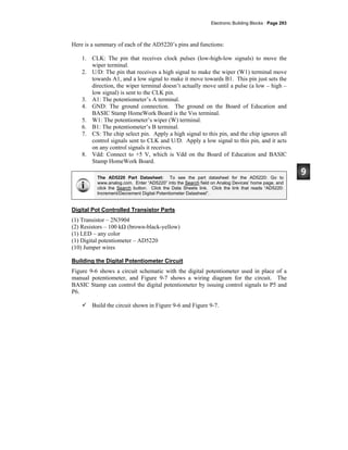 Electronic Building Blocks · Page 293
Here is a summary of each of the AD5220’s pins and functions:
1. CLK: The pin that receives clock pulses (low-high-low signals) to move the
wiper terminal.
2. U/D: The pin that receives a high signal to make the wiper (W1) terminal move
towards A1, and a low signal to make it move towards B1. This pin just sets the
direction, the wiper terminal doesn’t actually move until a pulse (a low – high –
low signal) is sent to the CLK pin.
3. A1: The potentiometer’s A terminal.
4. GND: The ground connection. The ground on the Board of Education and
BASIC Stamp HomeWork Board is the Vss terminal.
5. W1: The potentiometer’s wiper (W) terminal.
6. B1: The potentiometer’s B terminal.
7. CS: The chip select pin. Apply a high signal to this pin, and the chip ignores all
control signals sent to CLK and U/D. Apply a low signal to this pin, and it acts
on any control signals it receives.
8. Vdd: Connect to +5 V, which is Vdd on the Board of Education and BASIC
Stamp HomeWork Board.
The AD5220 Part Datasheet: To see the part datasheet for the AD5220: Go to
www.analog.com. Enter “AD5220” into the Search field on Analog Devices’ home page, and
click the Search button. Click the Data Sheets link. Click the link that reads “AD5220:
Increment/Decrement Digital Potentiometer Datasheet”.
Digital Pot Controlled Transistor Parts
(1) Transistor – 2N3904
(2) Resistors – 100 kΩ (brown-black-yellow)
(1) LED – any color
(1) Digital potentiometer – AD5220
(10) Jumper wires
Building the Digital Potentiometer Circuit
Figure 9-6 shows a circuit schematic with the digital potentiometer used in place of a
manual potentiometer, and Figure 9-7 shows a wiring diagram for the circuit. The
BASIC Stamp can control the digital potentiometer by issuing control signals to P5 and
P6.
Build the circuit shown in Figure 9-6 and Figure 9-7.
 