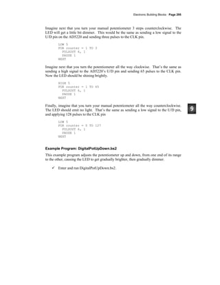 Electronic Building Blocks · Page 295
Imagine next that you turn your manual potentiometer 3 steps counterclockwise. The
LED will get a little bit dimmer. This would be the same as sending a low signal to the
U/D pin on the AD5220 and sending three pulses to the CLK pin.
LOW 5
FOR counter = 1 TO 3
PULSOUT 6, 1
PAUSE 1
NEXT
Imagine next that you turn the potentiometer all the way clockwise. That’s the same as
sending a high signal to the AD5220’s U/D pin and sending 65 pulses to the CLK pin.
Now the LED should be shining brightly.
HIGH 5
FOR counter = 1 TO 65
PULSOUT 6, 1
PAUSE 1
NEXT
Finally, imagine that you turn your manual potentiometer all the way counterclockwise.
The LED should emit no light. That’s the same as sending a low signal to the U/D pin,
and applying 128 pulses to the CLK pin
LOW 5
FOR counter = 0 TO 127
PULSOUT 6, 1
PAUSE 1
NEXT
Example Program: DigitalPotUpDown.bs2
This example program adjusts the potentiometer up and down, from one end of its range
to the other, causing the LED to get gradually brighter, then gradually dimmer.
Enter and run DigitalPotUpDown.bs2.
 