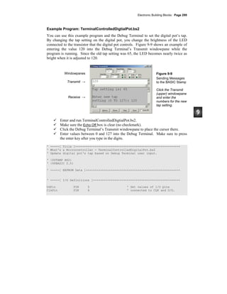 Electronic Building Blocks · Page 299
Example Program: TerminalControlledDigtialPot.bs2
You can use this example program and the Debug Terminal to set the digital pot’s tap.
By changing the tap setting on the digital pot, you change the brightness of the LED
connected to the transistor that the digital pot controls. Figure 9-9 shows an example of
entering the value 120 into the Debug Terminal’s Transmit windowpane while the
program is running. Since the old tap setting was 65, the LED becomes nearly twice as
bright when it is adjusted to 120.
Windowpanes
Transmit →
Receive →
Figure 9-9
Sending Messages
to the BASIC Stamp
Click the Transmit
(upper) windowpane
and enter the
numbers for the new
tap setting.
Enter and run TerminalControlledDigtialPot.bs2.
Make sure the Echo Off box is clear (no checkmark).
Click the Debug Terminal’s Transmit windowpane to place the cursor there.
Enter values between 0 and 127 into the Debug Terminal. Make sure to press
the enter key after you type in the digits.
' -----[ Title ]-----------------------------------------------------------
' What's a Microcontroller - TerminalControlledDigitalPot.bs2
' Update digital pot's tap based on Debug Terminal user input.
' {$STAMP BS2}
' {$PBASIC 2.5}
' -----[ EEPROM Data ]-----------------------------------------------------
' -----[ I/O Definitions ]-------------------------------------------------
UdPin PIN 5 ' Set values of I/O pins
ClkPin PIN 6 ' connected to CLK and U/D.
 