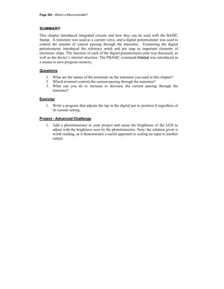 Page 302 · What’s a Microcontroller?
SUMMARY
This chapter introduced integrated circuits and how they can be used with the BASIC
Stamp. A transistor was used as a current valve, and a digital potentiometer was used to
control the amount of current passing through the transistor. Examining the digital
potentiometer introduced the reference notch and pin map as important elements of
electronic chips. The function of each of the digital potentiometer pins was discussed, as
well as the device’s internal structure. The PBASIC command TOGGLE was introduced as
a means to save program memory.
Questions
1. What are the names of the terminals on the transistor you used in this chapter?
2. Which terminal controls the current passing through the transistor?
3. What can you do to increase or decrease the current passing through the
transistor?
Exercise
1. Write a program that adjusts the tap in the digital pot to position 0 regardless of
its current setting.
Project - Advanced Challenge
1. Add a phototransistor to your project and cause the brightness of the LED to
adjust with the brightness seen by the phototransistor. Note: the solution given is
worth reading, as it demonstrates a useful approach to scaling an input to another
output.
 