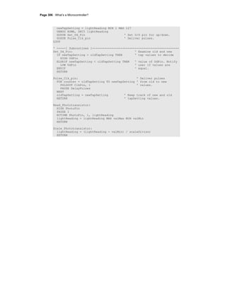 Page 306 · What’s a Microcontroller?
newTapSetting = lightReading MIN 1 MAX 127
DEBUG HOME, DEC5 lightReading
GOSUB Set_Ud_Pin ' Set U/D pin for up/down.
GOSUB Pulse_Clk_pin ' Deliver pulses.
LOOP
' -----[ Subroutines ]-------------------------------------------------
Set_Ud_Pin: ' Examine old and new
IF newTapSetting > oldTapSetting THEN ' tap values to decide
HIGH UdPin
ELSEIF newTapSetting < oldTapSetting THEN ' value of UdPin. Notify
LOW UdPin ' user if values are
ENDIF ' equal.
RETURN
Pulse_Clk_pin: ' Deliver pulses
FOR counter = oldTapSetting TO newTapSetting ' from old to new
PULSOUT ClkPin, 1 ' values.
PAUSE DelayPulses
NEXT
oldTapSetting = newTapSetting ' Keep track of new and old
RETURN ' tapSetting values.
Read_Phototransistor:
HIGH PhotoPin
PAUSE 1
RCTIME PhotoPin, 1, lightReading
lightReading = lightReading MAX valMax MIN valMin
RETURN
Scale_Phototransistor:
lightReading = (lightReading - valMin) / scaleDivisor
RETURN
 