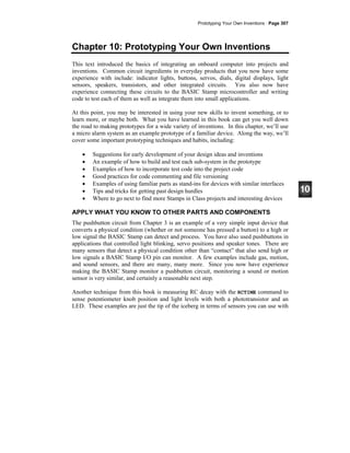 Prototyping Your Own Inventions · Page 307
Chapter 10: Prototyping Your Own Inventions
This text introduced the basics of integrating an onboard computer into projects and
inventions. Common circuit ingredients in everyday products that you now have some
experience with include: indicator lights, buttons, servos, dials, digital displays, light
sensors, speakers, transistors, and other integrated circuits. You also now have
experience connecting these circuits to the BASIC Stamp microcontroller and writing
code to test each of them as well as integrate them into small applications.
At this point, you may be interested in using your new skills to invent something, or to
learn more, or maybe both. What you have learned in this book can get you well down
the road to making prototypes for a wide variety of inventions. In this chapter, we’ll use
a micro alarm system as an example prototype of a familiar device. Along the way, we’ll
cover some important prototyping techniques and habits, including:
• Suggestions for early development of your design ideas and inventions
• An example of how to build and test each sub-system in the prototype
• Examples of how to incorporate test code into the project code
• Good practices for code commenting and file versioning
• Examples of using familiar parts as stand-ins for devices with similar interfaces
• Tips and tricks for getting past design hurdles
• Where to go next to find more Stamps in Class projects and interesting devices
APPLY WHAT YOU KNOW TO OTHER PARTS AND COMPONENTS
The pushbutton circuit from Chapter 3 is an example of a very simple input device that
converts a physical condition (whether or not someone has pressed a button) to a high or
low signal the BASIC Stamp can detect and process. You have also used pushbuttons in
applications that controlled light blinking, servo positions and speaker tones. There are
many sensors that detect a physical condition other than “contact” that also send high or
low signals a BASIC Stamp I/O pin can monitor. A few examples include gas, motion,
and sound sensors, and there are many, many more. Since you now have experience
making the BASIC Stamp monitor a pushbutton circuit, monitoring a sound or motion
sensor is very similar, and certainly a reasonable next step.
Another technique from this book is measuring RC decay with the RCTIME command to
sense potentiometer knob position and light levels with both a phototransistor and an
LED. These examples are just the tip of the iceberg in terms of sensors you can use with
 