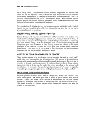 Page 308 · What’s a Microcontroller?
an RC decay circuit. Other examples include humidity, temperature, and pressure, and
that’s still just the beginning. The LED indicator light provides still another example
circuit that’s representative of a variety of circuits with different functions. The LED
circuit is controlled by high/low BASIC Stamp I/O pin output. With additional support
circuits, you can use high/low signals to run electric motors forwards and backwards, turn
lights on/off, turn heating elements on/off, and more.
Now, think about all the other devices you have experimented with in this book. Each of
them is just one example in a list of devices with similar interfaces that you can use to
prototype all manner of inventions.
PROTOTYPING A MICRO SECURITY SYSTEM
In this chapter, we’ll use parts from the What’s a Microcontroller kit to make a very
small security system prototype you could use in a desk, dresser, tool chest, or closet. It
could come in handy for those of you who suspect siblings or coworkers of borrowing
your stuff without asking. With this prototype, we’ll also investigate other parts and
components you could substitute in your security system that operate on the same
principles as the familiar kit parts, but could give your system greatly enhanced
functionality. From there, we’ll look at how to find, understand, test and incorporate
other parts that you may never have worked with before.
ACTIVITY #1: FROM IDEA TO PROOF OF CONCEPT
Many products start out as an idea, in some cases an invention that could be “really cool,”
and in other cases it’s something that solves a problem. This idea can be developed into a
concept with drawings and specifications, and some early design work. The next step is
typically to develop a working prototype. It might not be pretty, but it should reliably
demonstrate that a device can be made that works according to the concept and
specification. In companies that develop products, this proof of concept is typically
required to get management approval and funding to continue developing the product.
Idea, Concept, and Functional Description
Let’s say you have a cabinet with a door on a hinge and a drawer, and it needs a very
small alarm system. Or maybe you want to design a special cabinet with built-in
security. Figure 10-1 shows a sketch of how a potentiometer and electrical contact
similar to a pushbutton could be used to detect when either the door or drawer is open.
This sketch is similar to a concept diagram, which focuses only on conveying what the
product or invention does.
 