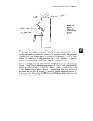 Prototyping Your Own Inventions · Page 309
Figure 10-1
Concept
Sketch of a
Cabinet Micro
Security
System
The functional description is important. When you have a better idea of what your device
is supposed to do at the beginning, it prevents problems that can happen if you have to
redesign the device to accommodate something you didn’t think about. Designers and
companies that create custom devices for customers have to be very careful to cross-
examine their customers to understand what they expect. Especially for custom-
engineered devices, redesigns can be hugely expensive and time consuming.
Here is an example of a very brief functional description we can use for our simple
system: Develop a circuit and program prototype for a micro alarm system that can
monitor one small door that’s on a hinge and a drawer. If armed, an alarm should sound
if either door or drawer is opened. A status LED should glow green when the alarm is
not armed, and red when it is armed. A prototype may be armed and disarmed by
computer control. A time delay should be incorporated after the device has been armed
to allow the user to close the cabinet.
 