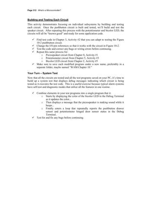 Page 312 · What’s a Microcontroller?
Building and Testing Each Circuit
This activity demonstrates focusing on individual subsystems by building and testing
each circuit. Once the pushbutton circuit is built and tested, we’ll build and test the
speaker circuit. After repeating this process with the potentiometer and bicolor LED, the
circuits will all be “known good” and ready for some application code.
Find test code in Chapter 3, Activity #2 that you can adapt to testing the Figure
10-2 pushbutton circuit.
Change the I/O pin references so that it works with the circuit in Figure 10-2.
Test the code and correct any bugs or wiring errors before continuing.
Repeat this same process for:
o Piezospeaker circuit from Chapter 8, Activity #1
o Potentiometer circuit from Chapter 5, Activity #3
o Bicolor LED circuit from Chapter 2, Activity #5
Make sure to save each modified program under a new name, preferably in a
separate folder, maybe named “WAM Chapter 10.”
Your Turn – System Test
Now that all the circuits are tested and all the test programs saved on your PC, it’s time to
build up a system test that displays debug messages indicating which circuit is being
tested as it executes the test code. This is a useful exercise because typical alarm systems
have self-test and diagnostic modes that utilize all the features in one routine.
Combine elements in your test programs into a single program that it:
o Starts by displaying the color of the bicolor LED in the Debug Terminal
as it updates the color...
o Then displays a message that the piezospeaker is making sound while it
beeps...
o Finally enters a loop that repeatedly reports the pushbutton drawer
sensor and potentiometer hinged door sensor status in the Debug
Terminal.
Test for and fix any bugs before continuing.
 