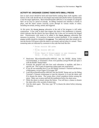 Prototyping Your Own Inventions · Page 313
ACTIVITY #3: ORGANIZE CODING TASKS INTO SMALL PIECES
Just as each circuit should be built and tested before making them work together, each
feature of the code should also be developed and tested individually before incorporating
it into the larger application. MicroAlarmProto(Dev-009).bs2 is an example of a program
that’s on its way to a proof of concept. Its Debug Terminal user interface is mostly in
place, and the alarm system correctly cycles through its various modes or states,
including not armed, arming, armed, and triggered.
At this point, the Alarm_Arming subroutine at the end of the program is still under
construction. It has code in place that triggers the alarm if the pushbutton is released,
which indicates that the drawer has been opened, but it does not yet monitor the hinged
door. Potentiometer code needs to be added to the Check_Sensors subroutine that
measures its position. If its position is beyond a certain threshold, 15 for example, the
state variable should be changed to Triggered. Two additional tasks that remain are to
turn the bicolor LED green when the alarm is not armed, and red when it is armed. These
remaining tasks are indicated by comments in the code that look like this:
' To-do: bicolor LED green
...
' To-do: bicolor LED red
...
' To-do: Check if Potentiometer is over threshold
value. If yes, then, trigger alarm
Hand-enter MicroAlarmProto(Dev-009).bs2 into the BASIC Stamp Editor
(recommended), or download it from www.parallax.com/go/WAM and open it
with the BASIC Stamp Editor.
Examine the program and note how each subroutine is modular, and does a
specific job. This is part of organizing coding tasks into small pieces.
If you do not remember how to use the Debug Terminal’s Transmit and Receive
windowpanes, review Figure 9-9 on page 299.
Load MicroAlarmProto(Dev-009).bs2 into the BASIC Stamp and use the Debug
Terminal’s Transmit windowpane to type the character A to arm the alarm, and
D to disarm the alarm. The system does a brief countdown before arming the
alarm. Make sure to press and hold the pushbutton before the alarm arms.
While the alarm is armed, release the button. You will have a chance to disarm
the alarm after a few seconds of alarm tone.
Arm the alarm again. This time, type “D” to disarm the alarm before releasing
the button.
 