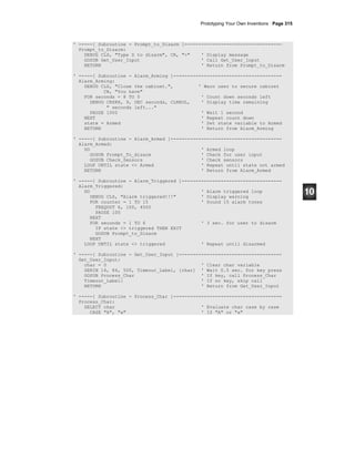 Prototyping Your Own Inventions · Page 315
' -----[ Subroutine - Prompt_to_Disarm ]-----------------------------------
Prompt_to_Disarm:
DEBUG CLS, "Type D to disarm", CR, ">" ' Display message
GOSUB Get_User_Input ' Call Get_User_Input
RETURN ' Return from Prompt_to_Disarm
' -----[ Subroutine - Alarm_Arming ]---------------------------------------
Alarm_Arming:
DEBUG CLS, "Close the cabinet.", ' Warn user to secure cabinet
CR, "You have"
FOR seconds = 8 TO 0 ' Count down seconds left
DEBUG CRSRX, 9, DEC seconds, CLREOL, ' Display time remaining
" seconds left..."
PAUSE 1000 ' Wait 1 second
NEXT ' Repeat count down
state = Armed ' Set state variable to Armed
RETURN ' Return from Alarm_Arming
' -----[ Subroutine - Alarm_Armed ]----------------------------------------
Alarm_Armed:
DO ' Armed loop
GOSUB Prompt_To_disarm ' Check for user input
GOSUB Check_Sensors ' Check sensors
LOOP UNTIL state <> Armed ' Repeat until state not armed
RETURN ' Return from Alarm_Armed
' -----[ Subroutine - Alarm_Triggered ]------------------------------------
Alarm_Triggered:
DO ' Alarm triggered loop
DEBUG CLS, "Alarm triggered!!!" ' Display warning
FOR counter = 1 TO 15 ' Sound 15 alarm tones
FREQOUT 6, 100, 4500
PAUSE 100
NEXT
FOR seconds = 1 TO 6 ' 3 sec. for user to disarm
IF state <> triggered THEN EXIT
GOSUB Prompt_to_Disarm
NEXT
LOOP UNTIL state <> triggered ' Repeat until disarmed
' -----[ Subroutine - Get_User_Input ]-------------------------------------
Get_User_Input:
char = 0 ' Clear char variable
SERIN 16, 84, 500, Timeout_Label, [char] ' Wait 0.5 sec. for key press
GOSUB Process_Char ' If key, call Process_Char
Timeout_Label: ' If no key, skip call
RETURN ' Return from Get_User_Input
' -----[ Subroutine - Process_Char ]---------------------------------------
Process_Char:
SELECT char ' Evaluate char case by case
CASE "A", "a" ' If "A" or "a"
 