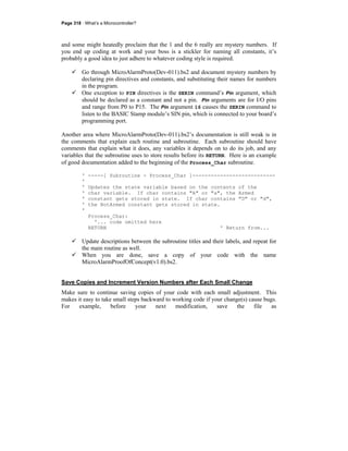 Page 318 · What’s a Microcontroller?
and some might heatedly proclaim that the 1 and the 6 really are mystery numbers. If
you end up coding at work and your boss is a stickler for naming all constants, it’s
probably a good idea to just adhere to whatever coding style is required.
Go through MicroAlarmProto(Dev-011).bs2 and document mystery numbers by
declaring pin directives and constants, and substituting their names for numbers
in the program.
One exception to PIN directives is the SERIN command’s Pin argument, which
should be declared as a constant and not a pin. Pin arguments are for I/O pins
and range from P0 to P15. The Pin argument 16 causes the SERIN command to
listen to the BASIC Stamp module’s SIN pin, which is connected to your board’s
programming port.
Another area where MicroAlarmProto(Dev-011).bs2’s documentation is still weak is in
the comments that explain each routine and subroutine. Each subroutine should have
comments that explain what it does, any variables it depends on to do its job, and any
variables that the subroutine uses to store results before its RETURN. Here is an example
of good documentation added to the beginning of the Process_Char subroutine.
' -----[ Subroutine - Process_Char ]---------------------------
'
' Updates the state variable based on the contents of the
' char variable. If char contains "A" or "a", the Armed
' constant gets stored in state. If char contains "D" or "d",
' the NotArmed constant gets stored in state.
'
Process_Char:
'... code omitted here
RETURN ' Return from...
Update descriptions between the subroutine titles and their labels, and repeat for
the main routine as well.
When you are done, save a copy of your code with the name
MicroAlarmProofOfConcept(v1.0).bs2.
Save Copies and Increment Version Numbers after Each Small Change
Make sure to continue saving copies of your code with each small adjustment. This
makes it easy to take small steps backward to working code if your change(s) cause bugs.
For example, before your next modification, save the file as
 