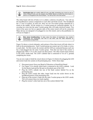 Page 32 · What’s a Microcontroller?
Input/output pins are usually called I/O pins, and after connecting your circuit to one or
more of these I/O pins, you can program your BASIC Stamp to monitor the circuit (input) or
send on or off signals to the circuit (output). You will try this in the next activity.
The white board with lots of holes in it is called a solderless breadboard. You will use
this breadboard to connect components to each other and build circuits. This breadboard
has 17 rows of sockets. In each row, there are two five-socket groups separated by a
trench in the middle. All the sockets in a 5-socket group are connected together. So, if
you plug two wires into the same 5-socket group, they will make electrical contact. Two
wires in the same row but on opposite sides of the center trench will not be connected.
Many devices are designed to be plugged in over this trench, such as the pushbutton we
will use in Chapter 3.
More about breadboarding: To learn about the history of breaboards, how modern
breadboards are constructed, and how to use them, see the video resources at
www.parallax.com/go/WAM.
Figure 2-6 shows a circuit schematic, and a picture of how that circuit will look when it is
built on the prototyping area. Each 5-socket group can connect up to five leads, or wires,
to each other. For this circuit, the resistor and the LED are connected because each one
has a lead plugged into the same 5-socket group. Note that one lead of the resistor is
plugged into Vdd (+5 V) so the circuit can draw power. The other resistor lead connects
to the LED’s anode lead. The LED’s cathode lead is connected to Vss (0 V, ground)
completing the circuit.
You are now ready to build the circuit shown in Figure 2-6 (below) by plugging the LED
and resistor leads into sockets on the prototyping area. Follow these steps:
Disconnect power from your Board of Education or HomeWork Board.
Use Figure 2-4 to decide which lead is connected to the LED’s cathode. Look
for the shorter lead and the flat spot on the plastic part of the LED.
Plug the LED’s cathode into one of the black sockets labeled Vss on the
prototyping area.
Plug the LED’s anode (the other, longer lead) into the socket shown on the
breadboard portion of the prototyping area.
Plug one of the resistor’s leads into the same 5-socket group as the LED’s anode.
This will connect those two leads together.
Plug the resistor’s other lead into one of the sockets labeled Vdd.
 