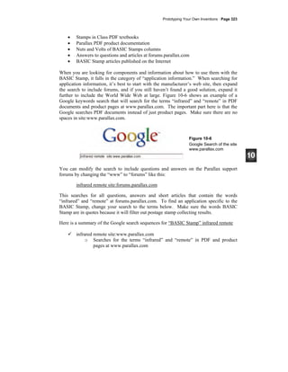 Prototyping Your Own Inventions · Page 323
• Stamps in Class PDF textbooks
• Parallax PDF product documentation
• Nuts and Volts of BASIC Stamps columns
• Answers to questions and articles at forums.parallax.com
• BASIC Stamp articles published on the Internet
When you are looking for components and information about how to use them with the
BASIC Stamp, it falls in the category of “application information.” When searching for
application information, it’s best to start with the manufacturer’s web site, then expand
the search to include forums, and if you still haven’t found a good solution, expand it
further to include the World Wide Web at large. Figure 10-6 shows an example of a
Google keywords search that will search for the terms “infrared” and “remote” in PDF
documents and product pages at www.parallax.com. The important part here is that the
Google searches PDF documents instead of just product pages. Make sure there are no
spaces in site:www.parallax.com.
Figure 10-6
Google Search of the site
www.parallax.com
You can modify the search to include questions and answers on the Parallax support
forums by changing the “www” to “forums” like this:
infrared remote site:forums.parallax.com
This searches for all questions, answers and short articles that contain the words
“infrared” and “remote” at forums.parallax.com. To find an application specific to the
BASIC Stamp, change your search to the terms below. Make sure the words BASIC
Stamp are in quotes because it will filter out postage stamp collecting results.
Here is a summary of the Google search sequences for “BASIC Stamp” infrared remote
infrared remote site:www.parallax.com
o Searches for the terms “infrared” and “remote” in PDF and product
pages at www.parallax.com
 
