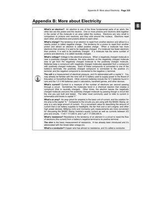 Appendix B: More about Electricity · Page 335
Appendix B: More about Electricity
What’s an electron? An electron is one of the three fundamental parts of an atom; the
other two are the proton and the neutron. One or more protons and neutrons stick together
in the center of the molecule in an area called the nucleus. Electrons are very small in
comparison to protons and neutrons, and they orbit around the nucleus. Electrons repel
each other, and electrons and protons attract to each other.
What’s charge? The tendency of an electron to repel from another electron and attract to a
nearby proton is called negative charge. The tendency for a proton to repel from another
proton and attract an electron is called positive charge. When a molecule has more
electrons than protons, it is said to be negatively charged. If a molecule has fewer electrons
than protons, it is said to be positively charged. If a molecule has the same number of
protons and electrons, it is called neutrally charged.
What’s voltage? Voltage is like electrical pressure. When a negatively charged molecule is
near a positively charged molecule, the extra electron on the negatively charged molecule
tries to get from the negatively charged molecule to the positively charged molecule.
Batteries keep a compound with negatively charged molecules separated from a compound
with positively charged molecules. Each of these compounds is connected to one of the
battery’s terminals; the positively charged compound is connected to the positive (+)
terminal, and the negative compound is connected to the negative (-) terminal.
The volt is a measurement of electrical pressure, and it’s abbreviated with a capital V. You
may already be familiar with the nine volt (9 V) battery used to supply power to the Board of
Education or HomeWork Board. Other common batteries include the 12 V batteries found in
cars and the 1.5 V AA batteries used in calculators, handheld games, and other devices.
What’s current? Current is a measure of the number of electrons per second passing
through a circuit. Sometimes the molecules bond in a chemical reaction that creates a
compound (that is neutrally charged). Other times, the electron leaves the negatively
charged molecule and joins the positively charged molecule by passing though a circuit like
the one you just built and tested. The letter most commonly used to refer to current in
schematics and books is capital “I.”
What’s an amp? An amp (short for ampere) is the basic unit of current, and the notation for
the amp is the capital “A.” Compared to the circuits you are using with the BASIC Stamp, an
amp is a very large amount of current. It’s a convenient value for describing the amount of
current that a car battery supplies to headlights, the fan that cool a car’s engine, and other
high power devices. Milliamp (mA) and microamp (μA) measurements are more convenient
for discussing the BASIC Stamp module’s supply current as well as currents between I/O
pins and circuits. 1 mA = 1/1,000 A, and 1 μA = 1/1,000,000 A.
What’s resistance? Resistance is the tendency of an element in a circuit to resist the flow
of electrons (the current) from a battery’s negative terminal to its positive terminal.
The ohm is the basic measurement of resistance. It has already been introduced and it’s
abbreviated with the Greek letter omega (Ω).
What’s a conductor? Copper wire has almost no resistance, and it’s called a conductor.
 