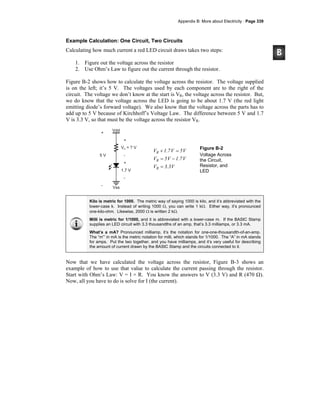 Appendix B: More about Electricity · Page 339
Example Calculation: One Circuit, Two Circuits
Calculating how much current a red LED circuit draws takes two steps:
1. Figure out the voltage across the resistor
2. Use Ohm’s Law to figure out the current through the resistor.
Figure B-2 shows how to calculate the voltage across the resistor. The voltage supplied
is on the left; it’s 5 V. The voltages used by each component are to the right of the
circuit. The voltage we don’t know at the start is VR, the voltage across the resistor. But,
we do know that the voltage across the LED is going to be about 1.7 V (the red light
emitting diode’s forward voltage). We also know that the voltage across the parts has to
add up to 5 V because of Kirchhoff’s Voltage Law. The difference between 5 V and 1.7
V is 3.3 V, so that must be the voltage across the resistor VR.
V3.3V
V1.7V5V
V5V1.7V
R
R
R
=
−=
=+ Figure B-2
Voltage Across
the Circuit,
Resistor, and
LED
Kilo is metric for 1000. The metric way of saying 1000 is kilo, and it’s abbreviated with the
lower-case k. Instead of writing 1000 Ω, you can write 1 kΩ. Either way, it’s pronounced
one-kilo-ohm. Likewise, 2000 Ω is written 2 kΩ.
Milli is metric for 1/1000, and it is abbreviated with a lower-case m. If the BASIC Stamp
supplies an LED circuit with 3.3 thousandths of an amp, that’s 3.3 milliamps, or 3.3 mA.
What’s a mA? Pronounced milliamp, it’s the notation for one-one-thousandth-of-an-amp.
The “m”’ in mA is the metric notation for milli, which stands for 1/1000. The “A” in mA stands
for amps. Put the two together, and you have milliamps, and it’s very useful for describing
the amount of current drawn by the BASIC Stamp and the circuits connected to it.
Now that we have calculated the voltage across the resistor, Figure B-3 shows an
example of how to use that value to calculate the current passing through the resistor.
Start with Ohm’s Law: V = I × R. You know the answers to V (3.3 V) and R (470 Ω).
Now, all you have to do is solve for I (the current).
 