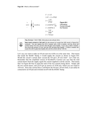 Page 340 · What’s a Microcontroller?
mA7.02I
A
1000
7.02
I
A0.00702I
Ω
V0.00702I
Ω470
V3.3
I
Ω470IV3.3
RIV
=
=
=
≈
=
×=
×=
Figure B-3
Calculating
Current through
the Resistor
Yes, it’s true ! 1 A = 1 V/Ω (One amp is one volt per ohm).
How much current is 7.02 mA? It’s the amount of current the LED circuit in Figure B-2
conducts. You can replace the 470 Ω resistor with a 220 Ω resistor, and the circuit will
conduct about 15.0 mA, and the LED will glow more brightly. If you use a 1000 Ω resistor,
the circuit will conduct 3.3 mA, and the LED will glow less brightly. A 2000 Ω resistor will
cause the LED to glow less brightly still, and the current will be 1.65 mA.
Let’s say you want to make an I/O pin turn two LEDs on at the same time. That means
that inside the BASIC Stamp, it would supply the circuits as shown in Figure B-4.
Would the circuit’s current draw exceed the I/O pin’s 20 mA limit? Let’s find out.
Remember that the simplified version of Kirchhoff’s Current Law says that the total
current drawn from the supply equals the current supplied to all the circuits. That means
that I in Figure B-4 has to equal the total of the two currents being drawn. Simply add
the two current draws, and you’ll get an answer of 14.04 mA, which you can round to
14.0 mA. Since this current draw is still below the I/O pin’s 20 mA limit, it can safely be
connected to an I/O pin and switched on/off with the BASIC Stamp.
 