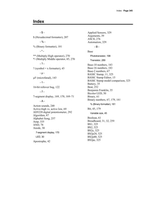 Index · Page 345
Index
- $ -
$ (Hexadecimal formatter), 207
- % -
% (Binary formatter), 181
- * -
** (Multiply High operator), 270
*/ (Multiply Middle operator, 85, 270
- ? -
? (symbol = x formatter), 45
- µ -
µF (microfarad), 143
- 1 -
16-bit rollover bug, 122
- 7 -
7-segment display, 169, 170, 169–71
- A -
Action sounds, 248
Active-high vs. active low, 69
AD5220 digital potentiometer, 292
Algorithm, 87
Alphabet Song, 257
Amp, 335
AND, 78
Anode, 30
7-segment display, 170
LED, 30
Apostrophe, 42
Applied Sensors, 329
Arguments, 39
ASCII, 276
Automation, 329
- B -
Base
Phototransistor, 198
Transistor, 289
Base-10 numbers, 183
Base-16 numbers, 183
Base-2 numbers, 67
BASIC Stamp, 11, 325
BASIC Stamp Editor, 15
BASIC Stamp model comparison, 325
Battery, 35
Beat, 252
Benjamin Franklin, 35
Bicolor LED, 50
Binary, 61
Binary numbers, 67, 179, 181
% (Binary formatter), 181
Bit, 45, 179
Variable size, 45
Boolean, 61
Breadboard, 31, 32, 259
BS1, 325
BS2, 325
BS2e, 325
BS2p24, 325
BS2p40, 325
BS2pe, 325
 