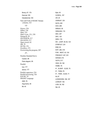 Index · Page 349
Binary, 67, 179
Decimal, 183
Hexadecimal, 183
Nuts and Volts of BASIC Stamps
columns, 323
- O -
Octave, 254
Offset, 158
Ohm, 335
Ohm’s Law, 231, 338
Omega Ω, 28
ON GOSUB, 217
ON GOTO, 217
Open circuit, 62
OR, 78
OUTH, 178
Overflow, 273
Overwriting the program, 207
- P -
Parallax Standard Servo
Caution, 96
Parts diagram, 95
Parallel
bus, 177
device, 177
Parallel capacitors, 224
Parallel processing, 326
PAUSE, 39
PBASIC Language
AND, 78
Arguments, 39
Bit, 45
Byte, 45
CLREOL, 167
CR, 25
CRSRUP, 129
DATA, 255
DCD, 269
DEBUG, 39
DEBUGIN, 119
DEC, 207
DEC, 120
DIRH, 178
DO…LOOP, 39, 83, 123
DTMFOUT, 251
END, 63
EXIT, 282, 316
FOR…NEXT, 43, 124
FREQOUT, 247, 251
GOSUB, 216
GOTO, 217
HIGH, 39, 182
HOME, 76
IF…ELSEIF…ELSE, 75
IF…THEN, 78
IF…THEN…ELSE, 71
IN, 67
LOOKDOWN, 186, 187
LOOKUP, 183
LOW, 39, 182
Nib, 45
 