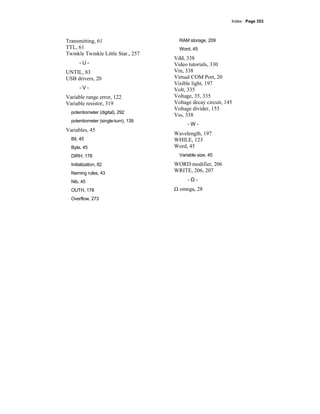 Index · Page 353
Transmitting, 61
TTL, 61
Twinkle Twinkle Little Star., 257
- U -
UNTIL, 83
USB drivers, 20
- V -
Variable range error, 122
Variable resistor, 319
potentiometer (digital), 292
potentiometer (single-turn), 139
Variables, 45
Bit, 45
Byte, 45
DIRH, 178
Initialization, 82
Naming rules, 43
Nib, 45
OUTH, 178
Overflow, 273
RAM storage, 209
Word, 45
Vdd, 338
Video tutorials, 330
Vin, 338
Virtual COM Port, 20
Visible light, 197
Volt, 335
Voltage, 35, 335
Voltage decay circuit, 145
Voltage divider, 155
Vss, 338
- W -
Wavelength, 197
WHILE, 123
Word, 45
Variable size, 45
WORD modifier, 206
WRITE, 206, 207
- Ω -
Ω omega, 28
 