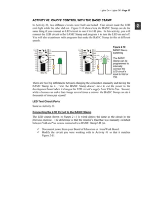 Lights On – Lights Off · Page 37
ACTIVITY #2: ON/OFF CONTROL WITH THE BASIC STAMP
In Activity #1, two different circuits were built and tested. One circuit made the LED
emit light while the other did not. Figure 2-10 shows how the BASIC Stamp can do the
same thing if you connect an LED circuit to one if its I/O pins. In this activity, you will
connect the LED circuit to the BASIC Stamp and program it to turn the LED on and off.
You will also experiment with programs that make the BASIC Stamp do this at different
speeds.
SOUT
SIN
ATN
VSS
P0
P1
P2
P3
P4
P5
P6
P7
VIN
VSS
RES
VDD (+5V)
P15
P14
P13
P12
P11
P10
P9
P8
24
23
22
21
20
19
18
17
16
15
14
13
1
2
3
4
5
6
7
8
9
10
11
12
BS2-IC
BS2
Vdd
Vss
SOUT
SIN
ATN
VSS
P0
P1
P2
P3
P4
P5
P6
P7
VIN
VSS
RES
VDD (+5V)
P15
P14
P13
P12
P11
P10
P9
P8
24
23
22
21
20
19
18
17
16
15
14
13
1
2
3
4
5
6
7
8
9
10
11
12
BS2-IC
BS2
Vdd
Vss
Figure 2-10
BASIC Stamp
Switching
The BASIC
Stamp can be
programmed to
internally
connect the
LED circuit’s
input to Vdd or
Vss.
There are two big differences between changing the connection manually and having the
BASIC Stamp do it. First, the BASIC Stamp doesn’t have to cut the power to the
development board when it changes the LED circuit’s supply from Vdd to Vss. Second,
while a human can make that change several times a minute, the BASIC Stamp can do it
thousands of times per second!
LED Test Circuit Parts
Same as Activity #1.
Connecting the LED Circuit to the BASIC Stamp
The LED circuit shown in Figure 2-11 is wired almost the same as the circuit in the
previous exercise. The difference is that the resistor’s lead that was manually switched
between Vdd and Vss is now connected to a BASIC Stamp I/O pin.
Disconnect power from your Board of Education or HomeWork Board.
Modify the circuit you were working with in Activity #1 so that it matches
Figure 2-11.
 