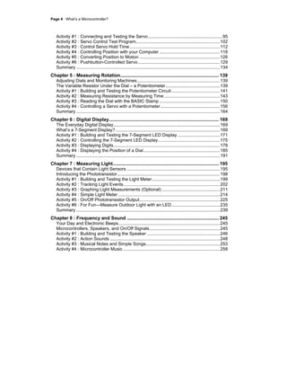 Page 4 · What’s a Microcontroller?
Activity #1 : Connecting and Testing the Servo............................................................95
Activity #2 : Servo Control Test Program....................................................................102
Activity #3 : Control Servo Hold Time.........................................................................112
Activity #4 : Controlling Position with your Computer .................................................118
Activity #5 : Converting Position to Motion .................................................................126
Activity #6 : Pushbutton-Controlled Servo ..................................................................129
Summary ....................................................................................................................134
Chapter 5 : Measuring Rotation............................................................................ 139
Adjusting Dials and Monitoring Machines...................................................................139
The Variable Resistor Under the Dial – a Potentiometer............................................139
Activity #1 : Building and Testing the Potentiometer Circuit .......................................141
Activity #2 : Measuring Resistance by Measuring Time .............................................143
Activity #3 : Reading the Dial with the BASIC Stamp .................................................150
Activity #4 : Controlling a Servo with a Potentiometer................................................156
Summary ....................................................................................................................164
Chapter 6 : Digital Display..................................................................................... 169
The Everyday Digital Display......................................................................................169
What’s a 7-Segment Display? ....................................................................................169
Activity #1 : Building and Testing the 7-Segment LED Display ..................................171
Activity #2 : Controlling the 7-Segment LED Display..................................................175
Activity #3 : Displaying Digits......................................................................................178
Activity #4 : Displaying the Position of a Dial..............................................................185
Summary ....................................................................................................................191
Chapter 7 : Measuring Light.................................................................................. 195
Devices that Contain Light Sensors ...........................................................................195
Introducing the Phototransistor...................................................................................198
Activity #1 : Building and Testing the Light Meter.......................................................199
Activity #2 : Tracking Light Events..............................................................................202
Activity #3 : Graphing Light Measurements (Optional) ...............................................211
Activity #4 : Simple Light Meter ..................................................................................214
Activity #5 : On/Off Phototransistor Output.................................................................225
Activity #6 : For Fun—Measure Outdoor Light with an LED.......................................235
Summary ....................................................................................................................239
Chapter 8 : Frequency and Sound ....................................................................... 245
Your Day and Electronic Beeps..................................................................................245
Microcontrollers, Speakers, and On/Off Signals.........................................................245
Activity #1 : Building and Testing the Speaker ...........................................................246
Activity #2 : Action Sounds .........................................................................................248
Activity #3 : Musical Notes and Simple Songs............................................................253
Activity #4 : Microcontroller Music ..............................................................................258
 