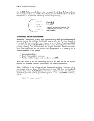 Page 40 · What’s a Microcontroller?
that the LED flashes on and off, over and over again. It will keep flashing until you
disconnect power, press and hold the Reset button, or until the battery runs out. Code
that repeats a set of commands indefinitely is called an infinite loop.
DO
HIGH 14
PAUSE 250
LOW 14
PAUSE 250
LOOP
Figure 2-12
DO…LOOP
The code between the keywords DO
and LOOP gets executed over and
over endlessly.
A Diagnostic Test for your Computer
Although it’s not common, there are some computer systems, such as certain laptops and
docking stations, that will halt the PBASIC program after the first time through a
DO...LOOP. These computers have a non-standard serial port design. By placing a DEBUG
command in the program LedOnOff.bs2, the open Debug Terminal prevents this from
possibly happening. You will next re-run this program without the DEBUG command to
see if your computer has this non-standard serial port problem. It is not likely, but it
would be important for you to know.
Open LedOnOff.bs2.
Delete the entire DEBUG command.
Run the modified program while you observe your LED.
If the LED blinks on and off continuously, just as it did when you ran the original
program with the DEBUG command, your computer will not have this problem.
If the LED blinked on and off only once and then stopped, you have a computer with a
non-standard serial port design. If you disconnect the serial cable from your board and
press the Reset button, the BASIC Stamp will run the program properly without freezing.
In programs you write yourself, you will always need to add a single DEBUG command,
such as:
DEBUG "Program Running!"
 