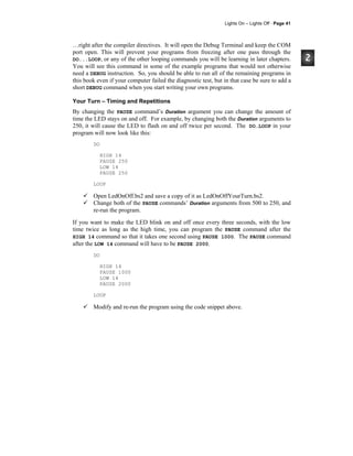 Lights On – Lights Off · Page 41
…right after the compiler directives. It will open the Debug Terminal and keep the COM
port open. This will prevent your programs from freezing after one pass through the
DO...LOOP, or any of the other looping commands you will be learning in later chapters.
You will see this command in some of the example programs that would not otherwise
need a DEBUG instruction. So, you should be able to run all of the remaining programs in
this book even if your computer failed the diagnostic test, but in that case be sure to add a
short DEBUG command when you start writing your own programs.
Your Turn – Timing and Repetitions
By changing the PAUSE command’s Duration argument you can change the amount of
time the LED stays on and off. For example, by changing both the Duration arguments to
250, it will cause the LED to flash on and off twice per second. The DO…LOOP in your
program will now look like this:
DO
HIGH 14
PAUSE 250
LOW 14
PAUSE 250
LOOP
Open LedOnOff.bs2 and save a copy of it as LedOnOffYourTurn.bs2.
Change both of the PAUSE commands’ Duration arguments from 500 to 250, and
re-run the program.
If you want to make the LED blink on and off once every three seconds, with the low
time twice as long as the high time, you can program the PAUSE command after the
HIGH 14 command so that it takes one second using PAUSE 1000. The PAUSE command
after the LOW 14 command will have to be PAUSE 2000.
DO
HIGH 14
PAUSE 1000
LOW 14
PAUSE 2000
LOOP
Modify and re-run the program using the code snippet above.
 