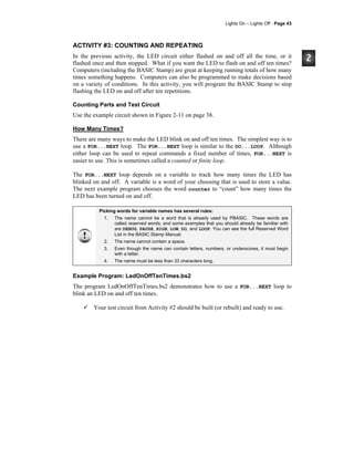 Lights On – Lights Off · Page 43
ACTIVITY #3: COUNTING AND REPEATING
In the previous activity, the LED circuit either flashed on and off all the time, or it
flashed once and then stopped. What if you want the LED to flash on and off ten times?
Computers (including the BASIC Stamp) are great at keeping running totals of how many
times something happens. Computers can also be programmed to make decisions based
on a variety of conditions. In this activity, you will program the BASIC Stamp to stop
flashing the LED on and off after ten repetitions.
Counting Parts and Test Circuit
Use the example circuit shown in Figure 2-11 on page 38.
How Many Times?
There are many ways to make the LED blink on and off ten times. The simplest way is to
use a FOR...NEXT loop. The FOR...NEXT loop is similar to the DO...LOOP. Although
either loop can be used to repeat commands a fixed number of times, FOR...NEXT is
easier to use. This is sometimes called a counted or finite loop.
The FOR...NEXT loop depends on a variable to track how many times the LED has
blinked on and off. A variable is a word of your choosing that is used to store a value.
The next example program chooses the word counter to “count” how many times the
LED has been turned on and off.
Picking words for variable names has several rules:
1. The name cannot be a word that is already used by PBASIC. These words are
called reserved words, and some examples that you should already be familiar with
are DEBUG, PAUSE, HIGH, LOW, DO, and LOOP. You can see the full Reserved Word
List in the BASIC Stamp Manual.
2. The name cannot contain a space.
3. Even though the name can contain letters, numbers, or underscores, it must begin
with a letter.
4. The name must be less than 33 characters long.
Example Program: LedOnOffTenTimes.bs2
The program LedOnOffTenTimes.bs2 demonstrates how to use a FOR...NEXT loop to
blink an LED on and off ten times.
Your test circuit from Activity #2 should be built (or rebuilt) and ready to use.
 
