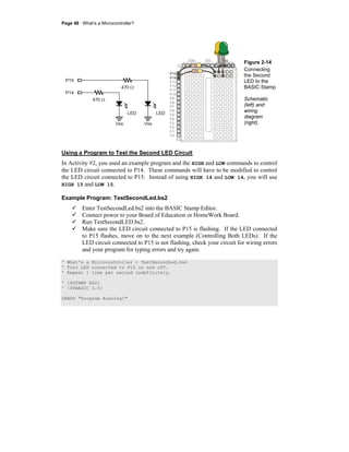Page 48 · What’s a Microcontroller?
P14
P15
Vss Vss
LEDLED
470 Ω
470 Ω
P15
P14
P13
P12
P11
P10
P9
P8
P7
P6
P5
P4
P3
P2
P1
P0
X2
X3
Vdd VssVin
+
+
Figure 2-14
Connecting
the Second
LED to the
BASIC Stamp
Schematic
(left) and
wiring
diagram
(right).
Using a Program to Test the Second LED Circuit
In Activity #2, you used an example program and the HIGH and LOW commands to control
the LED circuit connected to P14. These commands will have to be modified to control
the LED circuit connected to P15. Instead of using HIGH 14 and LOW 14, you will use
HIGH 15 and LOW 15.
Example Program: TestSecondLed.bs2
Enter TestSecondLed.bs2 into the BASIC Stamp Editor.
Connect power to your Board of Education or HomeWork Board.
Run TestSecondLED.bs2.
Make sure the LED circuit connected to P15 is flashing. If the LED connected
to P15 flashes, move on to the next example (Controlling Both LEDs). If the
LED circuit connected to P15 is not flashing, check your circuit for wiring errors
and your program for typing errors and try again.
' What's a Microcontroller - TestSecondLed.bs2
' Turn LED connected to P15 on and off.
' Repeat 1 time per second indefinitely.
' {$STAMP BS2}
' {$PBASIC 2.5}
DEBUG "Program Running!"
 