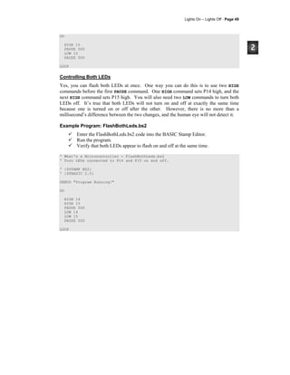Lights On – Lights Off · Page 49
DO
HIGH 15
PAUSE 500
LOW 15
PAUSE 500
LOOP
Controlling Both LEDs
Yes, you can flash both LEDs at once. One way you can do this is to use two HIGH
commands before the first PAUSE command. One HIGH command sets P14 high, and the
next HIGH command sets P15 high. You will also need two LOW commands to turn both
LEDs off. It’s true that both LEDs will not turn on and off at exactly the same time
because one is turned on or off after the other. However, there is no more than a
millisecond’s difference between the two changes, and the human eye will not detect it.
Example Program: FlashBothLeds.bs2
Enter the FlashBothLeds.bs2 code into the BASIC Stamp Editor.
Run the program.
Verify that both LEDs appear to flash on and off at the same time.
' What's a Microcontroller - FlashBothLeds.bs2
' Turn LEDs connected to P14 and P15 on and off.
' {$STAMP BS2}
' {$PBASIC 2.5}
DEBUG "Program Running!"
DO
HIGH 14
HIGH 15
PAUSE 500
LOW 14
LOW 15
PAUSE 500
LOOP
 