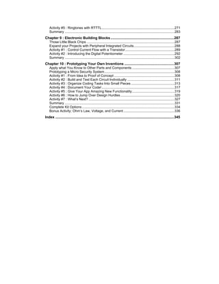 Activity #5 : Ringtones with RTTTL.............................................................................271
Summary ....................................................................................................................283
Chapter 9 : Electronic Building Blocks ................................................................287
Those Little Black Chips .............................................................................................287
Expand your Projects with Peripheral Integrated Circuits...........................................288
Activity #1 : Control Current Flow with a Transistor....................................................289
Activity #2 : Introducing the Digital Potentiometer ......................................................292
Summary ....................................................................................................................302
Chapter 10 : Prototyping Your Own Inventions ..................................................307
Apply what You Know to Other Parts and Components .............................................307
Prototyping a Micro Security System..........................................................................308
Activity #1 : From Idea to Proof of Concept ................................................................308
Activity #2 : Build and Test Each Circuit Individually ..................................................311
Activity #3 : Organize Coding Tasks Into Small Pieces ..............................................313
Activity #4 : Document Your Code!.............................................................................317
Activity #5 : Give Your App Amazing New Functionality.............................................319
Activity #6 : How to Jump Over Design Hurdles .........................................................320
Activity #7 : What’s Next? ...........................................................................................327
Summary ....................................................................................................................331
Complete Kit Options..................................................................................................334
Bonus Activity: Ohm’s Law, Voltage, and Current ......................................................336
Index ........................................................................................................................345
 