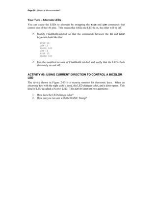 Page 50 · What’s a Microcontroller?
Your Turn – Alternate LEDs
You can cause the LEDs to alternate by swapping the HIGH and LOW commands that
control one of the I/O pins. This means that while one LED is on, the other will be off.
Modify FlashBothLeds.bs2 so that the commands between the DO and LOOP
keywords look like this:
HIGH 14
LOW 15
PAUSE 500
LOW 14
HIGH 15
PAUSE 500
Run the modified version of FlashBothLeds.bs2 and verify that the LEDs flash
alternately on and off.
ACTIVITY #5: USING CURRENT DIRECTION TO CONTROL A BICOLOR
LED
The device shown in Figure 2-15 is a security monitor for electronic keys. When an
electronic key with the right code is used, the LED changes color, and a door opens. This
kind of LED is called a bicolor LED. This activity answers two questions:
1. How does the LED change color?
2. How can you run one with the BASIC Stamp?
 