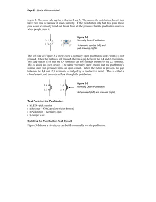 Page 62 · What’s a Microcontroller?
to pin 4. The same rule applies with pins 2 and 3. The reason the pushbutton doesn’t just
have two pins is because it needs stability. If the pushbutton only had two pins, those
pins would eventually bend and break from all the pressure that the pushbutton receives
when people press it.
1, 4
2, 3 2
1 4
3
Figure 3-1
Normally Open Pushbutton
Schematic symbol (left) and
part drawing (right)
The left side of Figure 3-2 shows how a normally open pushbutton looks when it’s not
pressed. When the button is not pressed, there is a gap between the 1,4 and 2,3 terminals.
This gap makes it so that the 1,4 terminal can not conduct current to the 2,3 terminal.
This is called an open circuit. The name “normally open” means that the pushbutton’s
normal state (not pressed) forms an open circuit. When the button is pressed, the gap
between the 1,4 and 2,3 terminals is bridged by a conductive metal. This is called a
closed circuit, and current can flow through the pushbutton.
1, 4
2, 3
1, 4
2, 3
Figure 3-2
Normally Open Pushbutton
Not pressed (left) and pressed (right)
Test Parts for the Pushbutton
(1) LED – pick a color
(1) Resistor – 470 Ω (yellow-violet-brown)
(1) Pushbutton – normally open
(1) Jumper wire
Building the Pushbutton Test Circuit
Figure 3-3 shows a circuit you can build to manually test the pushbutton.
 