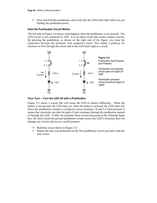 Page 64 · What’s a Microcontroller?
Press and hold the pushbutton, and verify that the LED emits light while you are
holding the pushbutton down.
How the Pushbutton Circuit Works
The left side of Figure 3-4 shows what happens when the pushbutton is not pressed. The
LED circuit is not connected to Vdd. It is an open circuit that cannot conduct current.
By pressing the pushbutton, as shown on the right side of the figure, you close the
connection between the terminals with conductive metal. This makes a pathway for
electrons to flow through the circuit and so the LED emits light as a result.
Vss
Vdd
LED
470 Ω
1, 4
2, 3
Vss
Vdd
LED
470 Ω
1, 4
2, 3
Current
No
Current
Figure 3-4
Pushbutton Not Pressed,
and Pressed
Pushbutton not pressed:
circuit open and light off
(left)
Pushbutton pressed:
circuit closed and light on
(right)
Your Turn – Turn the LED off with a Pushbutton
Figure 3-5 shows a circuit that will cause the LED to behave differently. When the
button is not pressed, the LED stays on; when the button is pressed, the LED turns off.
Since this pushbutton connects a conductor across terminals 1,4 and 2,3 when pressed, it
means that electricity can take the path of least resistance through the pushbutton instead
of through the LED. Unlike the potential short circuits discussed in the Warning Signs
box, the short circuit the pressed pushbutton creates across the LED’s terminals does not
damage any circuits and serves a useful purpose.
Build the circuit shown in Figure 3-5.
Repeat the tests you performed on the first pushbutton circuit you built with this
new circuit.
 