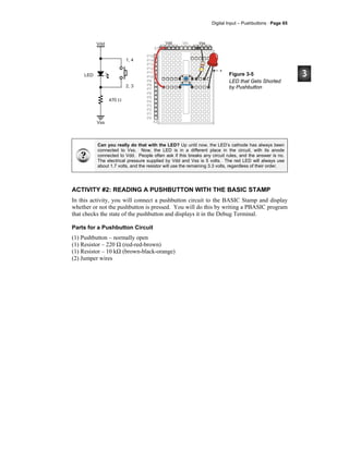 Digital Input – Pushbuttons · Page 65
P15
P14
P13
P12
P11
P10
P9
P8
P7
P6
P5
P4
P3
P2
P1
P0
X2
X3
Vdd VssVin
Vss
Vdd
LED
470 Ω
1, 4
2, 3
+
Figure 3-5
LED that Gets Shorted
by Pushbutton
Can you really do that with the LED? Up until now, the LED’s cathode has always been
connected to Vss. Now, the LED is in a different place in the circuit, with its anode
connected to Vdd. People often ask if this breaks any circuit rules, and the answer is no.
The electrical pressure supplied by Vdd and Vss is 5 volts. The red LED will always use
about 1.7 volts, and the resistor will use the remaining 3.3 volts, regardless of their order.
ACTIVITY #2: READING A PUSHBUTTON WITH THE BASIC STAMP
In this activity, you will connect a pushbutton circuit to the BASIC Stamp and display
whether or not the pushbutton is pressed. You will do this by writing a PBASIC program
that checks the state of the pushbutton and displays it in the Debug Terminal.
Parts for a Pushbutton Circuit
(1) Pushbutton – normally open
(1) Resistor – 220 Ω (red-red-brown)
(1) Resistor – 10 kΩ (brown-black-orange)
(2) Jumper wires
 