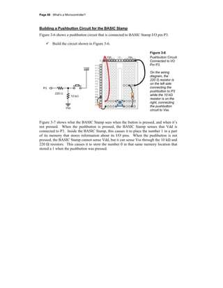Page 66 · What’s a Microcontroller?
Building a Pushbutton Circuit for the BASIC Stamp
Figure 3-6 shows a pushbutton circuit that is connected to BASIC Stamp I/O pin P3.
Build the circuit shown in Figure 3-6.
P15
P14
P13
P12
P11
P10
P9
P8
P7
P6
P5
P4
P2
P1
P0
P3
X2
X3
Vdd VssVin
Vdd
10 kΩ
Vss
P3
220 Ω
Figure 3-6
Pushbutton Circuit
Connected to I/O
Pin P3
On the wiring
diagram, the
220 Ω resistor is
on the left side
connecting the
pushbutton to P3
while the 10 kΩ
resistor is on the
right, connecting
the pushbutton
circuit to Vss.
Figure 3-7 shows what the BASIC Stamp sees when the button is pressed, and when it’s
not pressed. When the pushbutton is pressed, the BASIC Stamp senses that Vdd is
connected to P3. Inside the BASIC Stamp, this causes it to place the number 1 in a part
of its memory that stores information about its I/O pins. When the pushbutton is not
pressed, the BASIC Stamp cannot sense Vdd, but it can sense Vss through the 10 kΩ and
220 Ω resistors. This causes it to store the number 0 in that same memory location that
stored a 1 when the pushbutton was pressed.
 