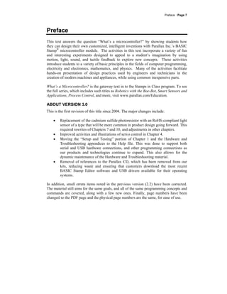 Preface · Page 7
Preface
This text answers the question “What’s a microcontroller?” by showing students how
they can design their own customized, intelligent inventions with Parallax Inc.’s BASIC
Stamp®
microcontroller module. The activities in this text incorporate a variety of fun
and interesting experiments designed to appeal to a student’s imagination by using
motion, light, sound, and tactile feedback to explore new concepts. These activities
introduce students to a variety of basic principles in the fields of computer programming,
electricity and electronics, mathematics, and physics. Many of the activities facilitate
hands-on presentation of design practices used by engineers and technicians in the
creation of modern machines and appliances, while using common inexpensive parts.
What’s a Microcontroller? is the gateway text in to the Stamps in Class program. To see
the full series, which includes such titles as Robotics with the Boe-Bot, Smart Sensors and
Applications, Process Control, and more, visit www.parallax.com/Education.
ABOUT VERSION 3.0
This is the first revision of this title since 2004. The major changes include:
• Replacement of the cadmium sulfide photoresistor with an RoHS-compliant light
sensor of a type that will be more common in product design going forward. This
required rewrites of Chapters 7 and 10, and adjustments in other chapters.
• Improved activities and illustrations of servo control in Chapter 4.
• Moving the “Setup and Testing” portion of Chapter 1 and the Hardware and
Troubleshooting appendices to the Help file. This was done to support both
serial and USB hardware connections, and other programming connections as
our products and technologies continue to expand. This also allows for the
dynamic maintenance of the Hardware and Troubleshooting material.
• Removal of references to the Parallax CD, which has been removed from our
kits, reducing waste and ensuring that customers download the most recent
BASIC Stamp Editor software and USB drivers available for their operating
systems.
In addition, small errata items noted in the previous version (2.2) have been corrected.
The material still aims for the same goals, and all of the same programming concepts and
commands are covered, along with a few new ones. Finally, page numbers have been
changed so the PDF page and the physical page numbers are the same, for ease of use.
 