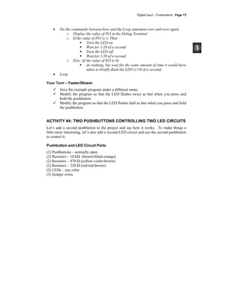 Digital Input – Pushbuttons · Page 73
• Do the commands between here and the Loop statement over and over again
o Display the value of IN3 in the Debug Terminal
o If the value of IN3 is 1, Then
Turn the LED on
Wait for 1/20 of a second
Turn the LED off
Wait for 1/20 of a second
o Else, (if the value of IN3 is 0)
do nothing, but wait for the same amount of time it would have
taken to briefly flash the LED (1/10 of a second).
• Loop
Your Turn – Faster/Slower
Save the example program under a different name.
Modify the program so that the LED flashes twice as fast when you press and
hold the pushbutton.
Modify the program so that the LED flashes half as fast when you press and hold
the pushbutton.
ACTIVITY #4: TWO PUSHBUTTONS CONTROLLING TWO LED CIRCUITS
Let’s add a second pushbutton to the project and see how it works. To make things a
little more interesting, let’s also add a second LED circuit and use the second pushbutton
to control it.
Pushbutton and LED Circuit Parts
(2) Pushbuttons – normally open
(2) Resistors – 10 kΩ (brown-black-orange)
(2) Resistors – 470 Ω (yellow-violet-brown)
(2) Resistors – 220 Ω (red-red-brown)
(2) LEDs – any color
(3) Jumper wires
 