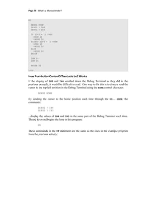Page 76 · What’s a Microcontroller?
DO
DEBUG HOME
DEBUG ? IN4
DEBUG ? IN3
IF (IN3 = 1) THEN
HIGH 14
PAUSE 50
ELSEIF (IN4 = 1) THEN
HIGH 15
PAUSE 50
ELSE
PAUSE 50
ENDIF
LOW 14
LOW 15
PAUSE 50
LOOP
How PushbuttonControlOfTwoLeds.bs2 Works
If the display of IN3 and IN4 scrolled down the Debug Terminal as they did in the
previous example, it would be difficult to read. One way to fix this is to always send the
cursor to the top-left position in the Debug Terminal using the HOME control character:
DEBUG HOME
By sending the cursor to the home position each time through the DO...LOOP, the
commands:
DEBUG ? IN4
DEBUG ? IN3
...display the values of IN4 and IN3 in the same part of the Debug Terminal each time.
The DO keyword begins the loop in this program:
DO
These commands in the IF statement are the same as the ones in the example program
from the previous activity:
 