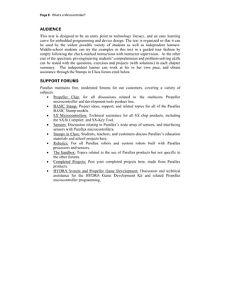Page 8 · What’s a Microcontroller?
AUDIENCE
This text is designed to be an entry point to technology literacy, and an easy learning
curve for embedded programming and device design. The text is organized so that it can
be used by the widest possible variety of students as well as independent learners.
Middle-school students can try the examples in this text in a guided tour fashion by
simply following the check-marked instructions with instructor supervision. At the other
end of the spectrum, pre-engineering students’ comprehension and problem-solving skills
can be tested with the questions, exercises and projects (with solutions) in each chapter
summary. The independent learner can work at his or her own pace, and obtain
assistance through the Stamps in Class forum cited below.
SUPPORT FORUMS
Parallax maintains free, moderated forums for our customers, covering a variety of
subjects:
• Propeller Chip: for all discussions related to the multicore Propeller
microcontroller and development tools product line.
• BASIC Stamp: Project ideas, support, and related topics for all of the Parallax
BASIC Stamp models.
• SX Microcontrollers: Technical assistance for all SX chip products, including
the SX/B Compiler, and SX-Key Tool.
• Sensors: Discussion relating to Parallax’s wide array of sensors, and interfacing
sensors with Parallax microcontrollers.
• Stamps in Class: Students, teachers, and customers discuss Parallax’s education
materials and school projects here.
• Robotics: For all Parallax robots and custom robots built with Parallax
processors and sensors.
• The Sandbox: Topics related to the use of Parallax products but not specific to
the other forums.
• Completed Projects: Post your completed projects here, made from Parallax
products.
• HYDRA System and Propeller Game Development: Discussion and technical
assistance for the HYDRA Game Development Kit and related Propeller
microcontroller programming.
 