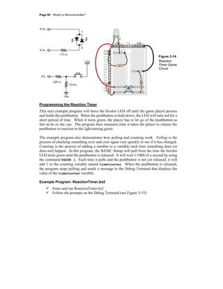 Page 80 · What’s a Microcontroller?
470 Ω
P15
P14
1
2
P15
P14
P3
P13
P12
P11
P10
P9
P8
P7
P6
P5
P4
P2
P1
P0
X2
X3
Vdd VssVin
Vdd
10 kΩ
Vss
P3
220 Ω
1 2
Figure 3-14
Reaction
Timer Game
Circuit
Programming the Reaction Timer
This next example program will leave the bicolor LED off until the game player presses
and holds the pushbutton. When the pushbutton is held down, the LED will turn red for a
short period of time. When it turns green, the player has to let go of the pushbutton as
fast as he or she can. The program then measures time it takes the player to release the
pushbutton in reaction to the light turning green.
The example program also demonstrates how polling and counting work. Polling is the
process of checking something over and over again very quickly to see if it has changed.
Counting is the process of adding a number to a variable each time something does (or
does not) happen. In this program, the BASIC Stamp will poll from the time the bicolor
LED turns green until the pushbutton is released. It will wait 1/1000 of a second by using
the command PAUSE 1. Each time it polls and the pushbutton is not yet released, it will
add 1 to the counting variable named timeCounter. When the pushbutton is released,
the program stops polling and sends a message to the Debug Terminal that displays the
value of the timeCounter variable.
Example Program: ReactionTimer.bs2
Enter and run ReactionTimer.bs2.
Follow the prompts on the Debug Terminal (see Figure 3-15).
 