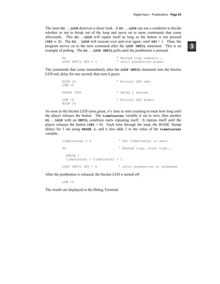 Digital Input – Pushbuttons · Page 83
The inner DO...LOOP deserves a closer look. A DO...LOOP can use a condition to decide
whether or not to break out of the loop and move on to more commands that come
afterwards. This DO...LOOP will repeat itself as long as the button is not pressed
(IN3 = 0). The DO...LOOP will execute over and over again, until IN3 = 1. Then, the
program moves on to the next command after the LOOP UNTIL statement. This is an
example of polling. The DO...LOOP UNTIL polls until the pushbutton is pressed.
DO ' Nested loop repeats...
LOOP UNTIL IN3 = 1 ' until pushbutton press.
The commands that come immediately after the LOOP UNTIL statement turn the bicolor
LED red, delay for one second, then turn it green.
HIGH 14 ' Bicolor LED red.
LOW 15
PAUSE 1000 ' Delay 1 second.
LOW 14 ' Bicolor LED green.
HIGH 15
As soon as the bicolor LED turns green, it’s time to start counting to track how long until
the player releases the button. The timeCounter variable is set to zero, then another
DO...LOOP with an UNTIL condition starts repeating itself. It repeats itself until the
player releases the button (IN3 = 0). Each time through the loop, the BASIC Stamp
delays for 1 ms using PAUSE 1, and it also adds 1 to the value of the timeCounter
variable.
timeCounter = 0 ' Set timeCounter to zero.
DO ' Nested loop, count time...
PAUSE 1
timeCounter = timeCounter + 1
LOOP UNTIL IN3 = 0 ' until pushbutton is released.
After the pushbutton is released, the bicolor LED is turned off.
LOW 15
The results are displayed in the Debug Terminal.
 