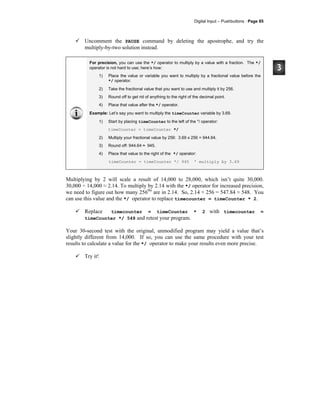 Digital Input – Pushbuttons · Page 85
Uncomment the PAUSE command by deleting the apostrophe, and try the
multiply-by-two solution instead.
For precision, you can use the */ operator to multiply by a value with a fraction. The */
operator is not hard to use; here’s how:
1) Place the value or variable you want to multiply by a fractional value before the
*/ operator.
2) Take the fractional value that you want to use and multiply it by 256.
3) Round off to get rid of anything to the right of the decimal point.
4) Place that value after the */ operator.
Example: Let’s say you want to multiply the timeCounter variable by 3.69.
1) Start by placing timeCounter to the left of the */ operator:
timeCounter = timeCounter */
2) Multiply your fractional value by 256: 3.69 x 256 = 944.64.
3) Round off: 944.64 ≈ 945.
4) Place that value to the right of the */ operator:
timeCounter = timeCounter */ 945 ' multiply by 3.69
Multiplying by 2 will scale a result of 14,000 to 28,000, which isn’t quite 30,000.
30,000 ÷ 14,000 ≈ 2.14. To multiply by 2.14 with the */ operator for increased precision,
we need to figure out how many 256ths
are in 2.14. So, 2.14 × 256 = 547.84 ≈ 548. You
can use this value and the */ operator to replace timecounter = timeCounter * 2.
Replace timecounter = timeCounter * 2 with timecounter =
timeCounter */ 548 and retest your program.
Your 30-second test with the original, unmodified program may yield a value that’s
slightly different from 14,000. If so, you can use the same procedure with your test
results to calculate a value for the */ operator to make your results even more precise.
Try it!
 
