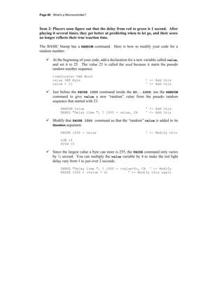 Page 86 · What’s a Microcontroller?
Item 2: Players soon figure out that the delay from red to green is 1 second. After
playing it several times, they get better at predicting when to let go, and their score
no longer reflects their true reaction time.
The BASIC Stamp has a RANDOM command. Here is how to modify your code for a
random number:
At the beginning of your code, add a declaration for a new variable called value,
and set it to 23. The value 23 is called the seed because it starts the pseudo
random number sequence.
timeCounter VAR Word
value VAR Byte ' <- Add this
value = 23 ' <- Add this
Just before the PAUSE 1000 command inside the DO...LOOP, use the RANDOM
command to give value a new “random” value from the pseudo random
sequence that started with 23.
RANDOM value ' <- Add this
DEBUG "Delay time ", ? 1000 + value, CR ' <- Add this
Modify that PAUSE 1000 command so that the “random” value is added to its
Duration argument.
PAUSE 1000 + value ' <- Modify this
LOW 14
HIGH 15
Since the largest value a byte can store is 255, the PAUSE command only varies
by ¼ second. You can multiply the value variable by 4 to make the red light
delay vary from 1 to just over 2 seconds.
DEBUG "Delay time ", ? 1000 + (value*4), CR ' <- Modify
PAUSE 1000 + (value * 4) ' <- Modify this again
 