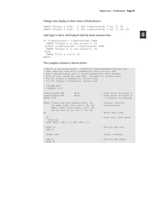 Digital Input – Pushbuttons · Page 91
Change time display to show times of both players:
DEBUG "Player A Time: ", DEC timeCounterA, " ms. ", CR
DEBUG "Player B Time: ", DEC timeCounterB, " ms. ", CR, CR
Add logic to show which player had the faster reaction time:
IF (timeCounterA < timeCounterB) THEN
DEBUG "Player A is the winner!", CR
ELSEIF (timeCounterB < timeCounterA) THEN
DEBUG "Player B is the winner!", CR
ELSE
DEBUG "It's a tie!", CR
ENDIF
The complete solution is shown below.
' What's a Microcontroller - Ch03Prj01_TwoPlayerReactionTimer.bs2
' Test reaction time with a pushbutton and a bicolor LED.
' Add a second player with a second pushbutton. Both players
' play at once using the same LED. Quickest to release wins.
' Pin P3: Player A Pushbutton, Active High
' Pin P4: Player B Pushbutton, Active High
' {$STAMP BS2}
' {$PBASIC 2.5}
timeCounterA VAR Word ' Time score of player A
timeCounterB VAR Word ' Time score of player B
PAUSE 1000 ' 1 s before 1st message
DEBUG "Press and hold pushbuttons", CR, ' Display reaction
"to make light turn red.", CR, CR, ' instructions.
"When light turns green, let", CR,
"go as fast as you can.", CR, CR
DO ' Begin main loop.
DO ' Loop until both press
' Nothing
LOOP UNTIL (IN3 = 1) AND (IN4 = 1)
HIGH 14 ' Bicolor LED red.
LOW 15
PAUSE 1000 ' Delay 1 second.
LOW 14 ' Bicolor LED green.
HIGH 15
 