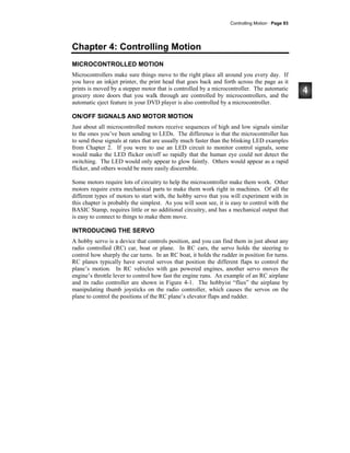 Controlling Motion · Page 93
Chapter 4: Controlling Motion
MICROCONTROLLED MOTION
Microcontrollers make sure things move to the right place all around you every day. If
you have an inkjet printer, the print head that goes back and forth across the page as it
prints is moved by a stepper motor that is controlled by a microcontroller. The automatic
grocery store doors that you walk through are controlled by microcontrollers, and the
automatic eject feature in your DVD player is also controlled by a microcontroller.
ON/OFF SIGNALS AND MOTOR MOTION
Just about all microcontrolled motors receive sequences of high and low signals similar
to the ones you’ve been sending to LEDs. The difference is that the microcontroller has
to send these signals at rates that are usually much faster than the blinking LED examples
from Chapter 2. If you were to use an LED circuit to monitor control signals, some
would make the LED flicker on/off so rapidly that the human eye could not detect the
switching. The LED would only appear to glow faintly. Others would appear as a rapid
flicker, and others would be more easily discernible.
Some motors require lots of circuitry to help the microcontroller make them work. Other
motors require extra mechanical parts to make them work right in machines. Of all the
different types of motors to start with, the hobby servo that you will experiment with in
this chapter is probably the simplest. As you will soon see, it is easy to control with the
BASIC Stamp, requires little or no additional circuitry, and has a mechanical output that
is easy to connect to things to make them move.
INTRODUCING THE SERVO
A hobby servo is a device that controls position, and you can find them in just about any
radio controlled (RC) car, boat or plane. In RC cars, the servo holds the steering to
control how sharply the car turns. In an RC boat, it holds the rudder in position for turns.
RC planes typically have several servos that position the different flaps to control the
plane’s motion. In RC vehicles with gas powered engines, another servo moves the
engine’s throttle lever to control how fast the engine runs. An example of an RC airplane
and its radio controller are shown in Figure 4-1. The hobbyist “flies” the airplane by
manipulating thumb joysticks on the radio controller, which causes the servos on the
plane to control the positions of the RC plane’s elevator flaps and rudder.
 