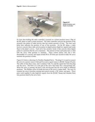 Page 94 · What’s a Microcontroller?
Figure 4-1
Model Airplane and
Radio Controller
So, how does holding the radio controller’s joystick in a certain position cause a flap on
the RC plane to hold a certain position? The radio controller converts the position of the
joysticks into pulses of radio activity that last certain amounts of time. The time each
pulse lasts indicates the position of one of the joysticks. On the RC plane, a radio
receiver converts these radio activity pulses to digital pulses (high/low signals) and sends
them to the plane’s servos. Each servo has circuitry inside it that converts these digital
pulses to a position that the servo maintains. The amount of time each pulse lasts is what
tells the servo what position to maintain. These control pulses only last a few
thousandths of a second, and repeat around 40 to 50 times per second to make the servo
maintain the position it holds.
Figure 4-2 shows a drawing of a Parallax Standard Servo. The plug (1) is used to connect
the servo to a power source (Vdd and Vss) and a signal source (a BASIC Stamp I/O pin).
The cable (2) has three wires, and it conducts Vdd, Vss and the signal line from the plug
into the servo. The horn (3) is the part of the servo that looks like a four-pointed star.
When the servo is running, the horn is the moving part that the servo holds in different
positions. The Phillips screw (4) holds the horn to the servo’s output shaft. The case (5)
contains the servo’s position sensing and control circuits, a DC motor, and gears. These
parts work together to take high/low signals from the BASIC Stamp and translate them
into positions held by the servo horn.
 