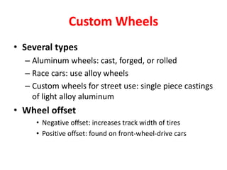 Custom Wheels
• Several types
– Aluminum wheels: cast, forged, or rolled
– Race cars: use alloy wheels
– Custom wheels for street use: single piece castings
of light alloy aluminum
• Wheel offset
• Negative offset: increases track width of tires
• Positive offset: found on front-wheel-drive cars
 