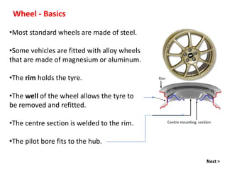 Wheel - Basics
•Most standard wheels are made of steel.
•Some vehicles are fitted with alloy wheels
that are made of magnesium or aluminum.
•The rim holds the tyre.
•The well of the wheel allows the tyre to
be removed and refitted.
•The centre section is welded to the rim.
•The pilot bore fits to the hub.
Next >
 